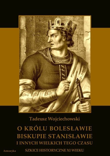 O królu Bolesławie, biskupie Stanisławie i innych wielkich tego czasu. Szkice historyczne XI wieku Wojciechowski Tadeusz