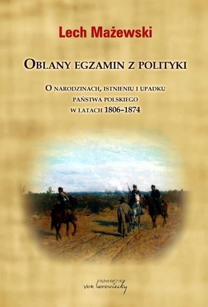 Oblany egzamin z polityki. O narodzinach, istnieniu i upadku państwa polskiego w latach 1806-1874 Mażewski Lech