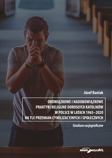 Obowiązkowe i nadobowiązkowe praktyki religijne dorosłych katolików w Polsce w latach 1965-2020 Baniak Józef