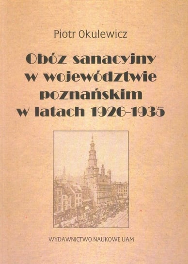 Obóz sanacyjny w województwie poznańskim w latach 1926-1935 Okulewicz Piotr