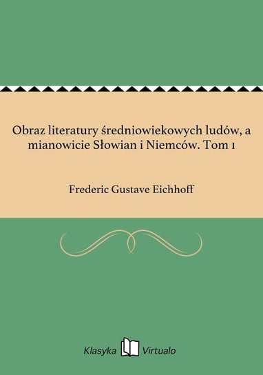 Obraz literatury średniowiekowych ludów, a mianowicie Słowian i Niemców. Tom 1 Eichhoff Frederic Gustave