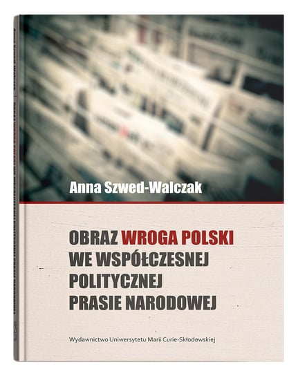 Obraz wroga Polski we współczesnej politycznej prasie narodowej Szwed-Walczak Anna