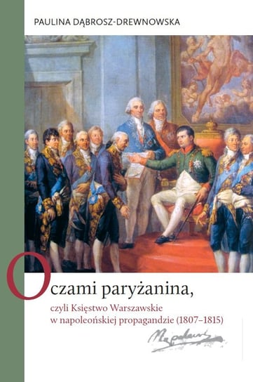 Oczami paryżanina, czyli Księstwo Warszawskie w napoleońskiej propagandzie (1807-1815) Dąbrosz-Drewnowska Paulina