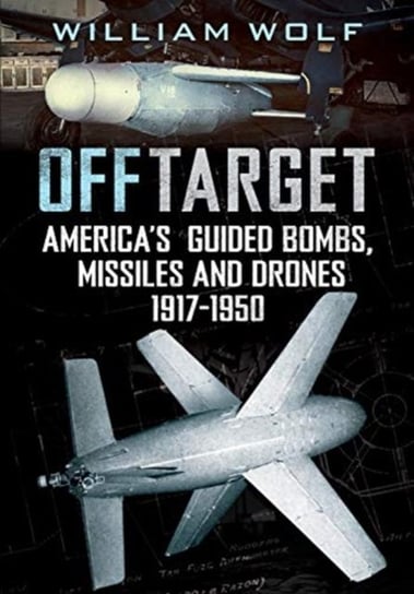 Off Target: American Guided Bombs, Missiles and Drones 1917-1950 William Wolf