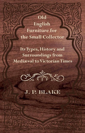Old English Furniture for the Small Collector - Its Types, History and Surroundings from Mediæval to Victorian Times Blake J. P.