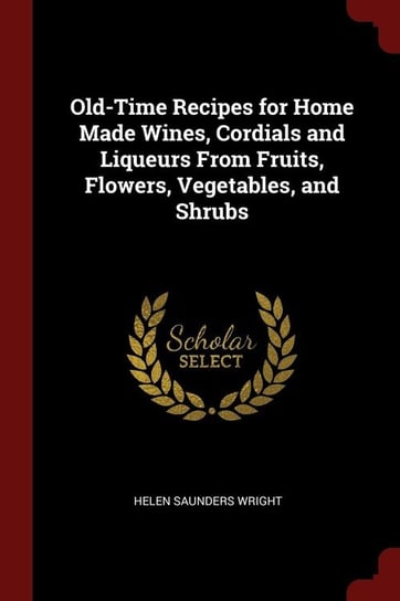 Old-Time Recipes for Home Made Wines, Cordials and Liqueurs From Fruits, Flowers, Vegetables, and Shrubs Wright Helen Saunders