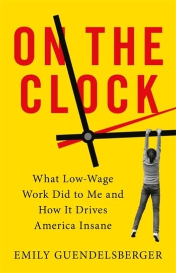 On the Clock: What Low-Wage Work Did to Me and How It Drives America Insane Emily Guendelsberger