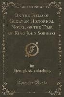 On the Field of Glory an Historical Novel, of the Time of King John Sobieski (Classic Reprint) Sienkiewicz Henryk
