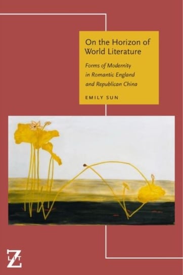 On the Horizon of World Literature: Forms of Modernity in Romantic England and Republican China Emily Sun