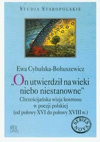 On utwierdził na wieki niebo niestanowne. Chrześcijańska wizja kosmosu w poezji polskiej od połowy XVI do połowy XVIII wieku Cybulska-Bohuszewicz Ewa