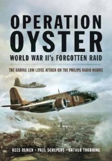 Operation Oyster. WW II's Forgotten Raid. The Daring Low Level Attack on the Philips Radio Works Kees Rijken