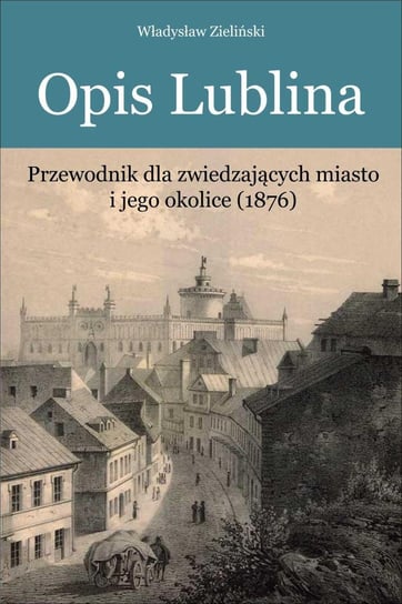 Opis Lublina. Przewodnik dla zwiedzających miasto i jego okolice (1876) Zieliński Władysław