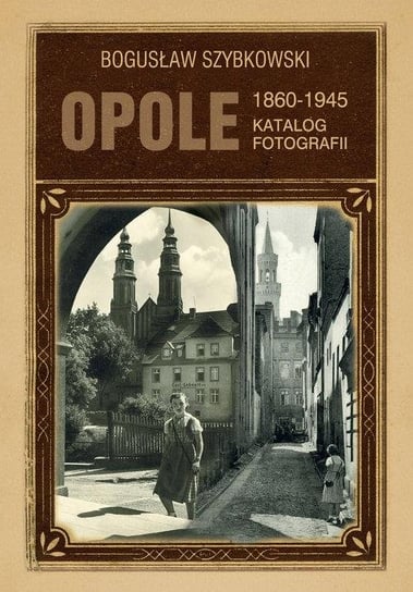 Opole. Katalog fotografii 1860-1945 Szybkowski Bogusław