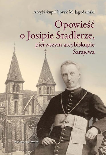 Opowieść o Josipie Stadlerze, pierwszym arcybiskupie Sarajewa Jagodziński Henryk M.