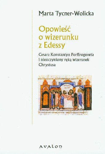 Opowieść o Wizerunku z Edessy. Cesarz Konstantyn Porfirogeneta i Nieuczyniony Ręką Wizerunek Chrystusa Tycner-Wolicka Marta