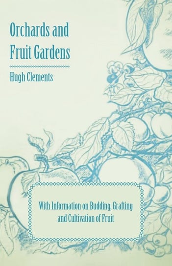 Orchards and Fruit Gardens - With Information on Budding, Grafting and Cultivation of Fruit Hugh Clements