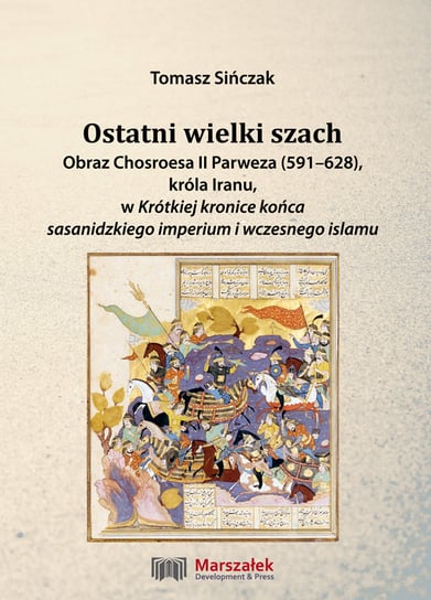 Ostatni wielki szach. Obraz Chosroesa II Parweza (591-628), króla Iranu, w Krótkiej kronice końca sasanidzkiego imperium i wczesnego islamu Sińczak Tomasz