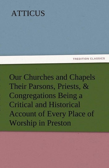 Our Churches and Chapels Their Parsons, Priests, & Congregations Being a Critical and Historical Account of Every Place of Worship in Preston Atticus