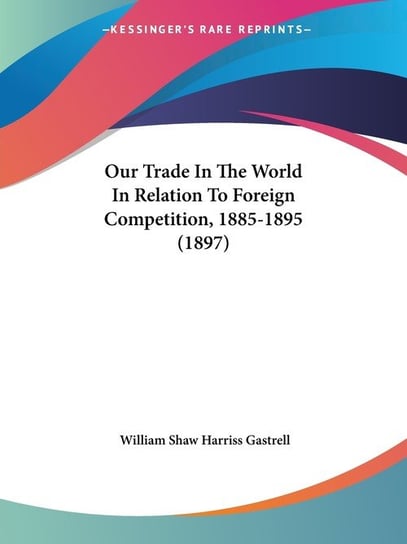 Our Trade In The World In Relation To Foreign Competition, 1885-1895 (1897) William Shaw Gastrell