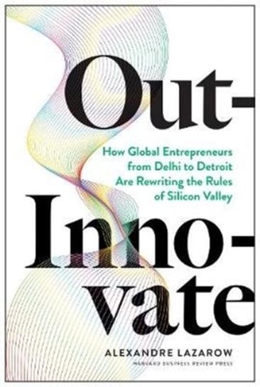 Out-Innovate How Global Entrepreneurs--from Delhi to Detroit--Are Rewriting the Rules of Silicon Va Alexandre Lazarow