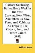 Outdoor Gardening, During Every Week in the Year: Showing How, When, and Where to Sow, Plant, and Cultivate All Crops in the Kitchen, Fruit, and Flowe Keane William