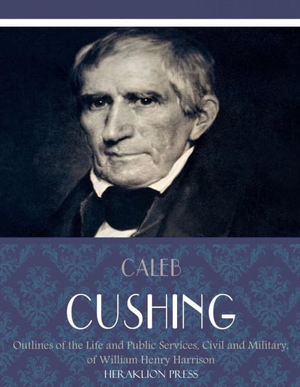 Outlines of the Life and Public Services, Civil and Military, of William Henry Harrison Caleb Cushing