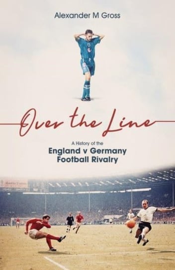 Over the Line: A History of the England v Germany Football Rivalry Alexander Gross