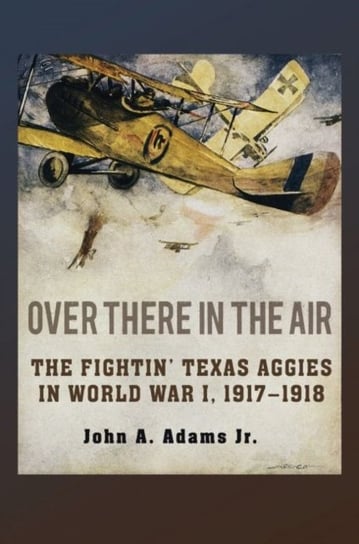 Over There in the Air: The Fightin Texas Aggies in World War I, 1917-1918 John A. Adams