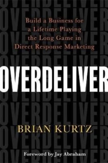 Overdeliver: Build a Business for a Lifetime Playing the Long Game in Direct Response Marketing Brian Kurtz
