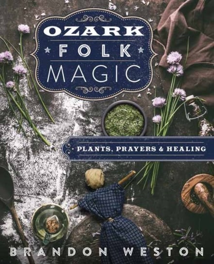 Ozark Folk Magic: Plants, Prayers and Healing Brandon Weston
