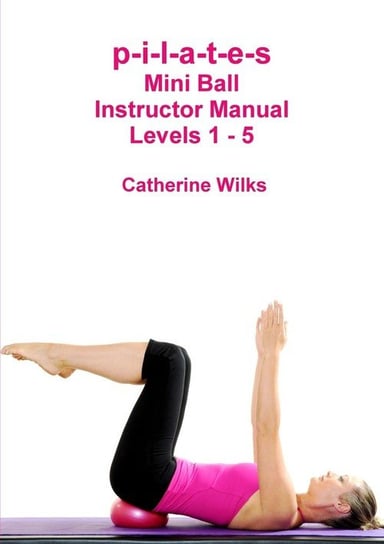 p-i-l-a-t-e-s Mini Ball Instructor Manual - Levels 1 - 5 Wilks Catherine