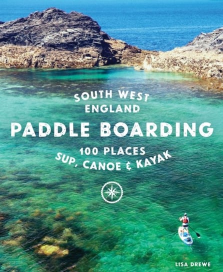 Paddle Boarding South West England: 100 places to SUP, canoe, and kayak in Cornwall, Devon, Dorset, Somerset, Wiltshire and Bristol Lisa Drewe