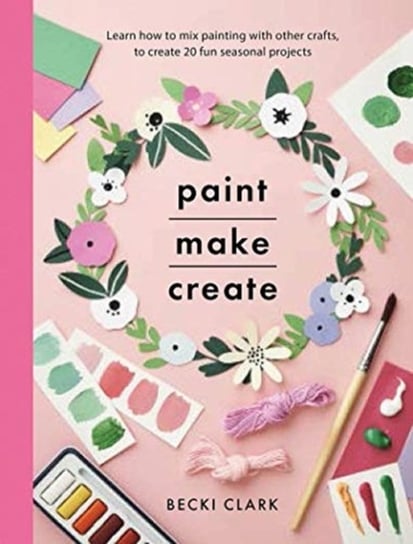 Paint, Make and Create: A Creative Guide with 25 Painting and Craft Projects Becki Clark