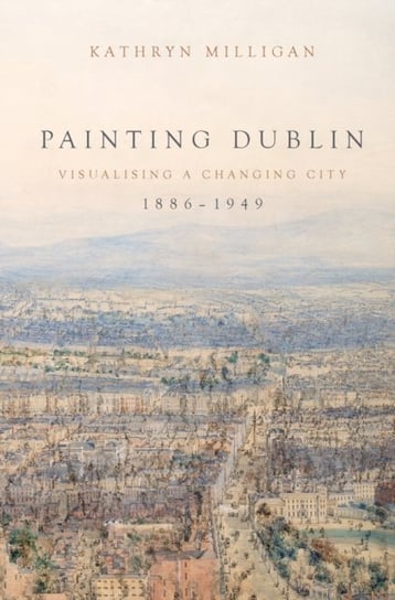 Painting Dublin, 1886-1949: Visualising a Changing City Kathryn Milligan