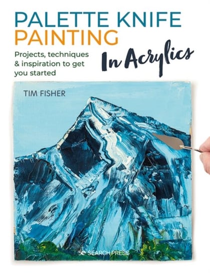 Palette Knife Painting in Acrylics: Projects, Techniques & Inspiration to Get You Started Tim Fisher