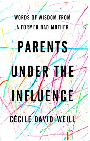 Parents Under The Influence. Words of Wisdom from a Former Bad Mother David-Weill Cecile