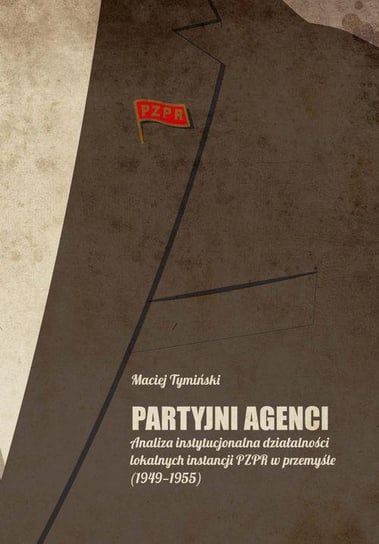 Partyjni agenci. Analiza instytucjonalna działalności lokalnych instancji PZPR w przemyśle (1949-1955) Tymiński Maciej