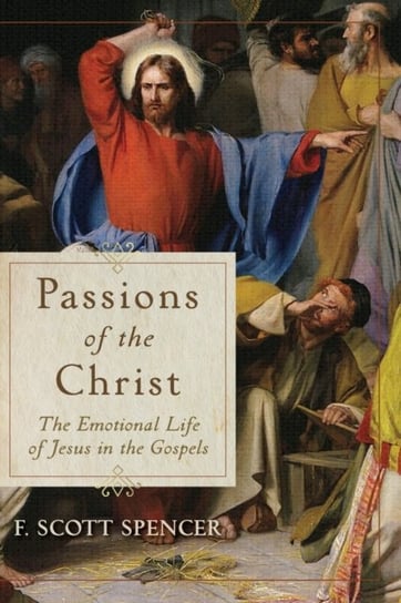 Passions of the Christ: The Emotional Life of Jesus in the Gospels F. Scott Spencer