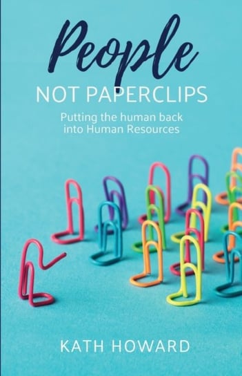 People Not Paperclips: Putting the human back into Human Resources Kath Howard