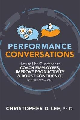 Performance Conversations: How to Use Questions to Coach Employees, Improve Productivity, and Boost Confidence (Without Appraisals!) Christopher D. Lee