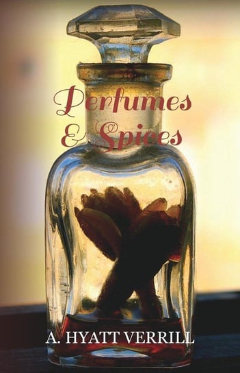 Perfumes and Spices - Including an Account of Soaps and Cosmetics - The Story of the History, Source, Preparation, and Use of the Spices, Perfumes, So Verrill A. Hyatt