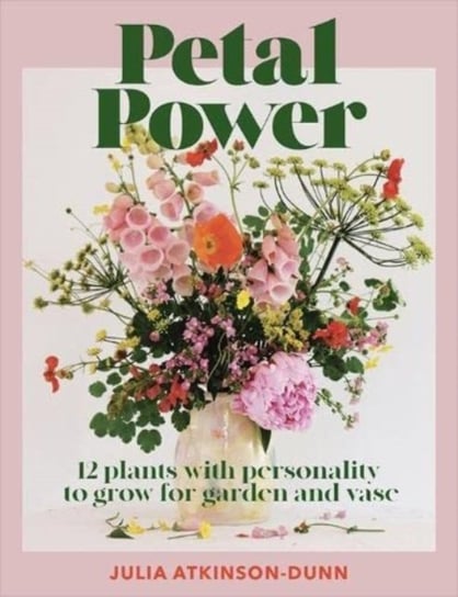 Petal Power: 12 Plants With Personality To Grow for the Garden and Vase Julia Atkinson-Dunn
