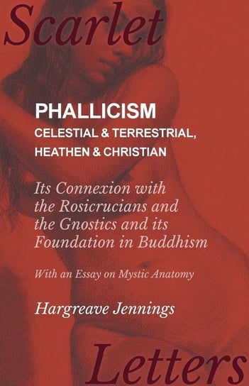 Phallicism - Celestial and Terrestrial, Heathen and Christian - Its Connexion with the Rosicrucians and the Gnostics and its Foundation in Buddhism - With an Essay on Mystic Anatomy Jennings Hargreave
