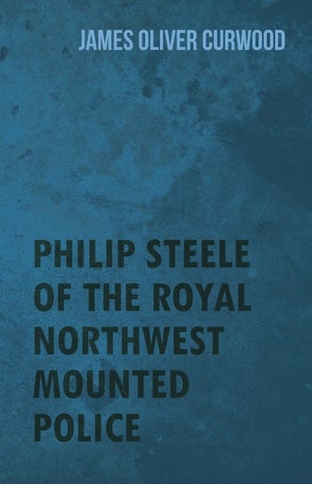 Philip Steele of the Royal Northwest Mounted Police Curwood James Oliver