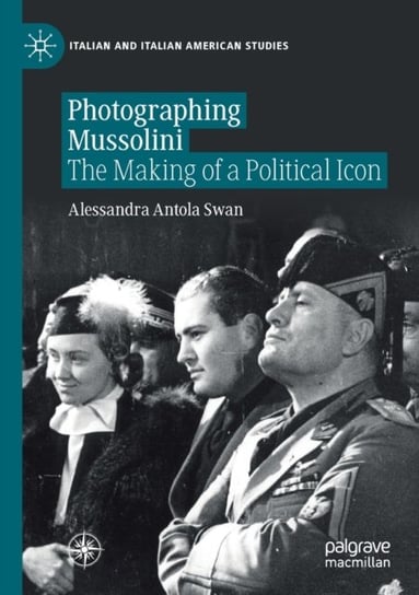Photographing Mussolini: The Making of A Political Icon Alessandra Antola Swan