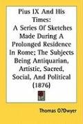 Pius IX and His Times: A Series of Sketches Made During a Prolonged Residence in Rome; The Subjects Being Antiquarian, Artistic, Sacred, Soci Odwyer Thomas