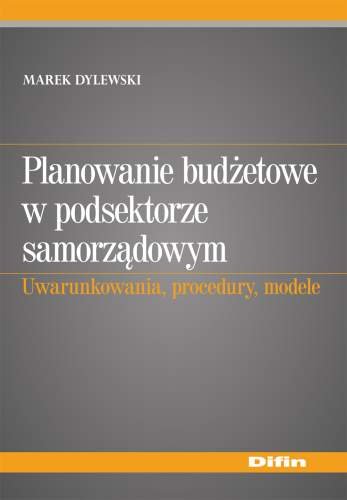Planowanie Budżetowe w Podsektorze Samorządowym Uwarunkowania, Procedury, Modele Dylewski Marek