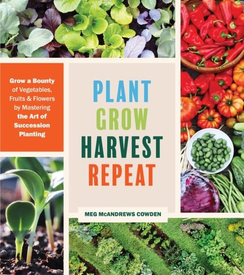 Plant Grow Harvest Repeat: Grow a Bounty of Vegetables, Fruits, and Flowers by Mastering the Art of Succession Planting Meg McAndrews Cowden