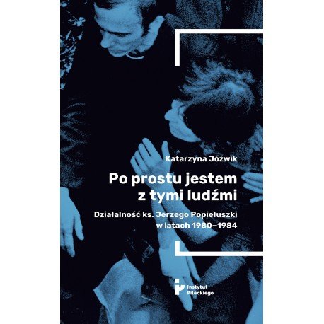 Po prostu jestem z tymi ludźmi. Działalność ks. Jerzego Popiełuszki w latach 1980-1984 Jóźwik Katarzyna