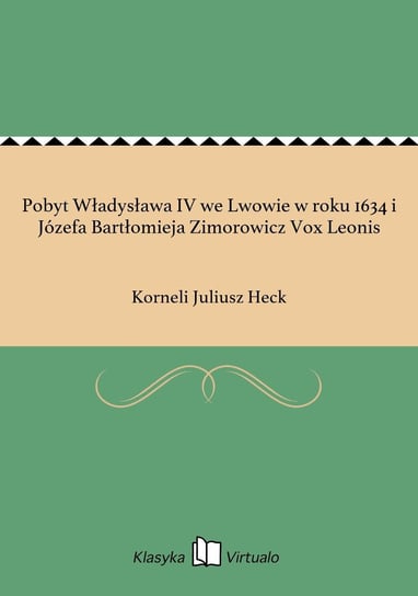 Pobyt Władysława IV we Lwowie w roku 1634 i Józefa Bartłomieja Zimorowicz Vox Leonis Heck Korneli Juliusz